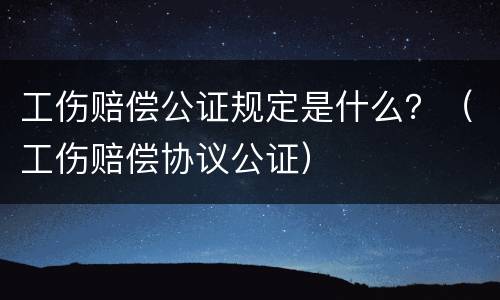 工伤赔偿公证规定是什么？（工伤赔偿协议公证）