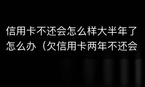 信用卡不还会怎么样大半年了怎么办（欠信用卡两年不还会怎么样）