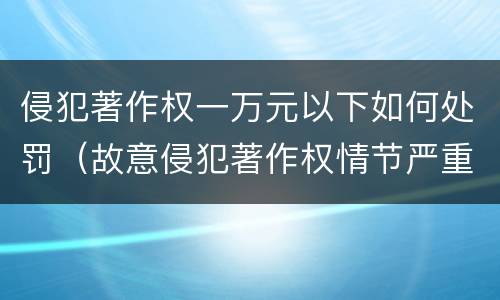 侵犯著作权一万元以下如何处罚（故意侵犯著作权情节严重处罚几倍）