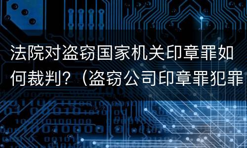 法院对盗窃国家机关印章罪如何裁判?（盗窃公司印章罪犯罪构成）