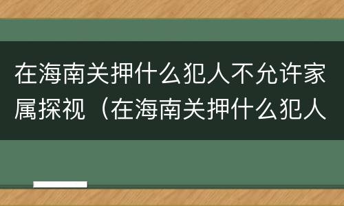 在海南关押什么犯人不允许家属探视（在海南关押什么犯人不允许家属探视呢）
