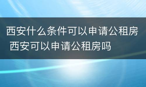 西安什么条件可以申请公租房 西安可以申请公租房吗
