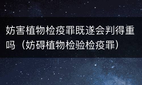 妨害植物检疫罪既遂会判得重吗（妨碍植物检验检疫罪）