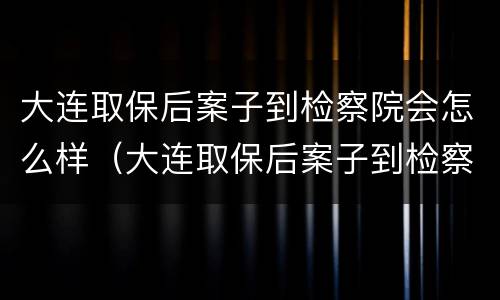 大连取保后案子到检察院会怎么样（大连取保后案子到检察院会怎么样处理）