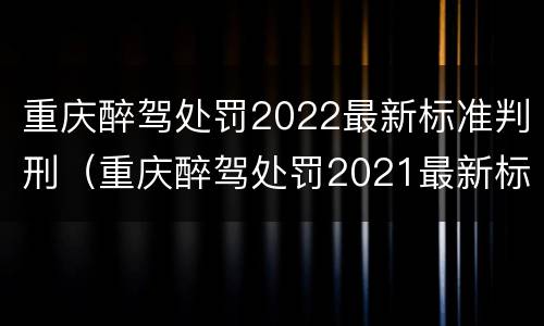 重庆醉驾处罚2022最新标准判刑（重庆醉驾处罚2021最新标准）