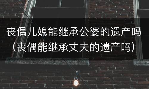 丧偶儿媳能继承公婆的遗产吗（丧偶能继承丈夫的遗产吗）