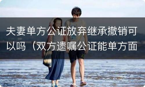 夫妻单方公证放弃继承撤销可以吗（双方遗嘱公证能单方面取消吗）