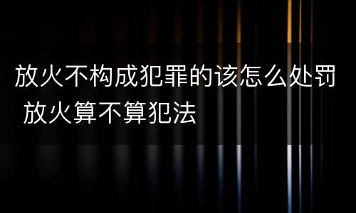 放火不构成犯罪的该怎么处罚 放火算不算犯法