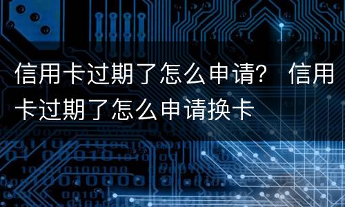 信用卡过期了怎么申请？ 信用卡过期了怎么申请换卡