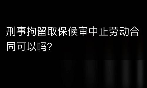 刑事拘留取保候审中止劳动合同可以吗？