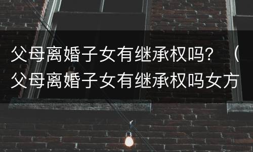 父母离婚子女有继承权吗？（父母离婚子女有继承权吗女方）