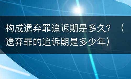 构成遗弃罪追诉期是多久？（遗弃罪的追诉期是多少年）