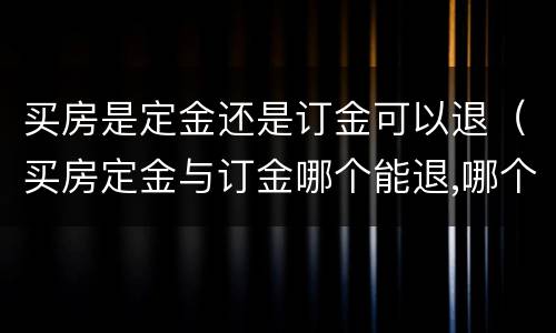 买房是定金还是订金可以退（买房定金与订金哪个能退,哪个不能退?）