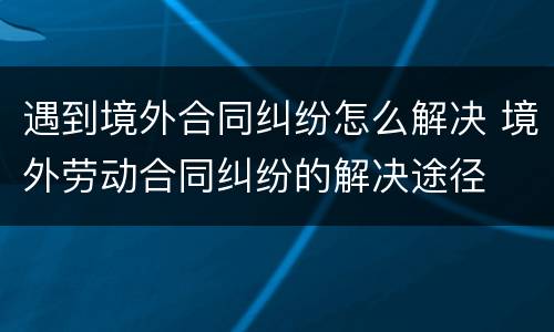 遇到境外合同纠纷怎么解决 境外劳动合同纠纷的解决途径