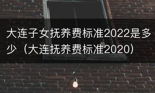 大连子女抚养费标准2022是多少（大连抚养费标准2020）