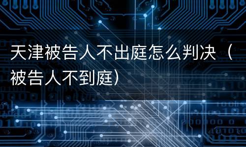 天津被告人不出庭怎么判决（被告人不到庭）