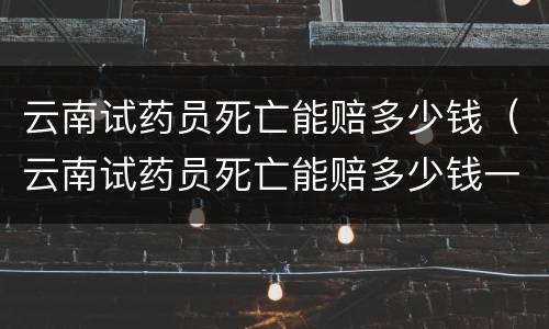 云南试药员死亡能赔多少钱（云南试药员死亡能赔多少钱一天）