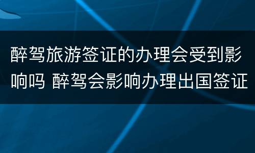 醉驾旅游签证的办理会受到影响吗 醉驾会影响办理出国签证吗