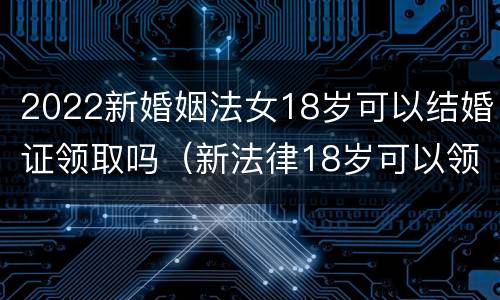 2022新婚姻法女18岁可以结婚证领取吗（新法律18岁可以领结婚证吗）