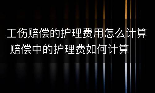 工伤赔偿的护理费用怎么计算 赔偿中的护理费如何计算