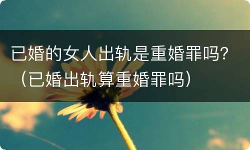 已婚的女人出轨是重婚罪吗？（已婚出轨算重婚罪吗）