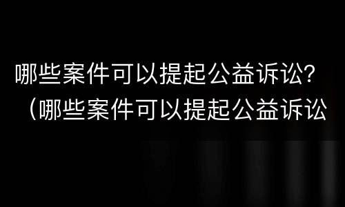 哪些案件可以提起公益诉讼？（哪些案件可以提起公益诉讼申请）