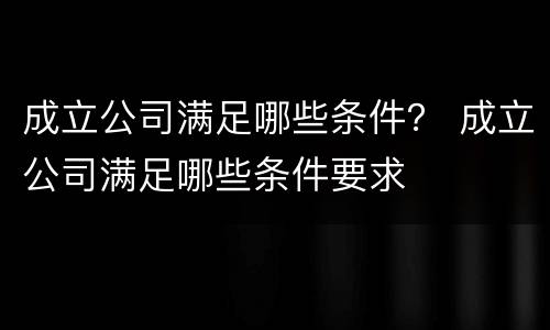 成立公司满足哪些条件？ 成立公司满足哪些条件要求