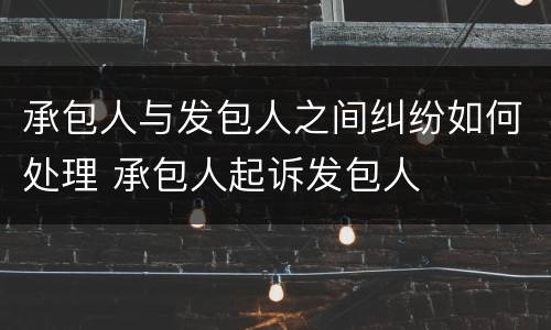 承包人与发包人之间纠纷如何处理 承包人起诉发包人