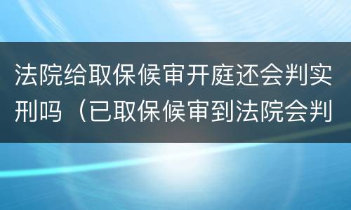 法院给取保候审开庭还会判实刑吗（已取保候审到法院会判实刑吗）