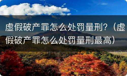 虚假破产罪怎么处罚量刑?（虚假破产罪怎么处罚量刑最高）