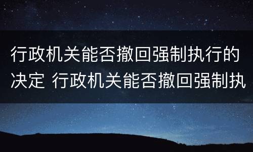 行政机关能否撤回强制执行的决定 行政机关能否撤回强制执行的决定书