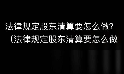 法律规定股东清算要怎么做？（法律规定股东清算要怎么做才合法）