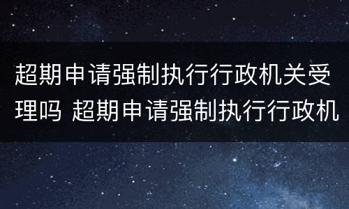超期申请强制执行行政机关受理吗 超期申请强制执行行政机关受理吗怎么办