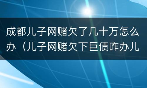 成都儿子网赌欠了几十万怎么办（儿子网赌欠下巨债咋办儿十坐牢可以不还吗）