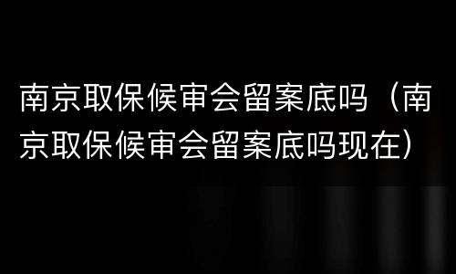南京取保候审会留案底吗（南京取保候审会留案底吗现在）