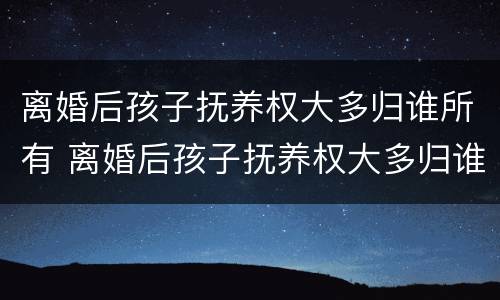 离婚后孩子抚养权大多归谁所有 离婚后孩子抚养权大多归谁所有呢