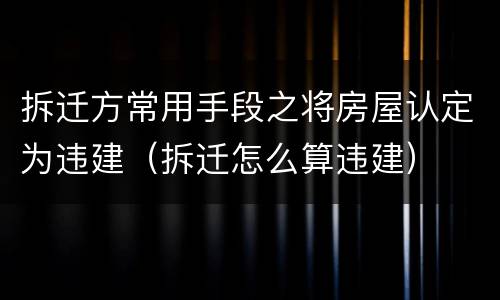 拆迁方常用手段之将房屋认定为违建（拆迁怎么算违建）
