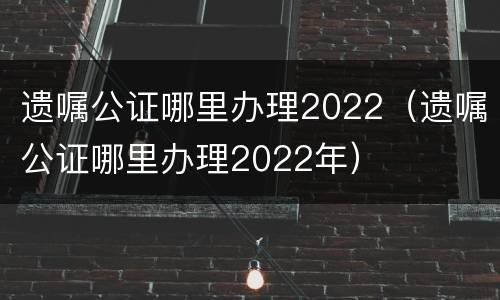 遗嘱公证哪里办理2022（遗嘱公证哪里办理2022年）