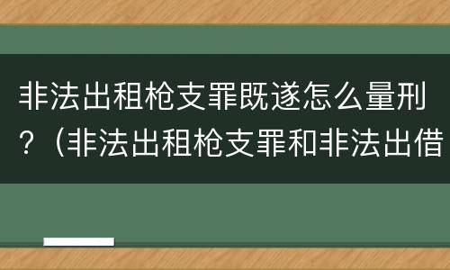 非法出租枪支罪既遂怎么量刑?（非法出租枪支罪和非法出借枪支罪）