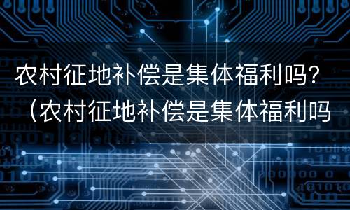 农村征地补偿是集体福利吗？（农村征地补偿是集体福利吗知乎）