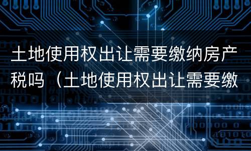 土地使用权出让需要缴纳房产税吗（土地使用权出让需要缴纳房产税吗怎么交）