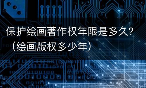 保护绘画著作权年限是多久？（绘画版权多少年）