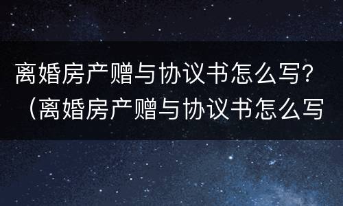 离婚房产赠与协议书怎么写？（离婚房产赠与协议书怎么写才有效）