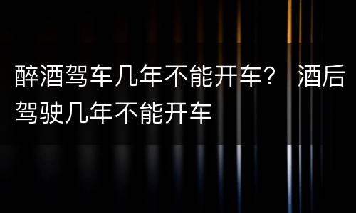 醉酒驾车几年不能开车？ 酒后驾驶几年不能开车