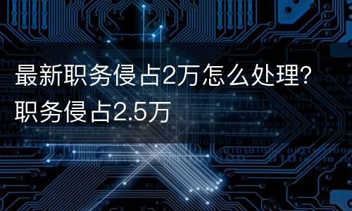 最新职务侵占2万怎么处理？ 职务侵占2.5万