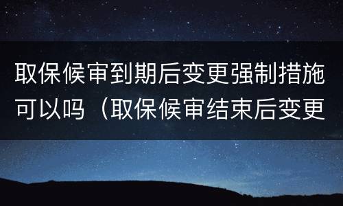 取保候审到期后变更强制措施可以吗（取保候审结束后变更强制措施会怎么样）