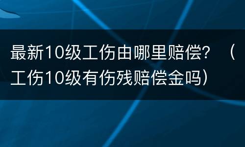 最新10级工伤由哪里赔偿？（工伤10级有伤残赔偿金吗）
