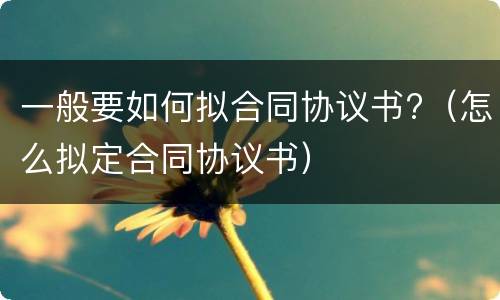 一般要如何拟合同协议书?（怎么拟定合同协议书）