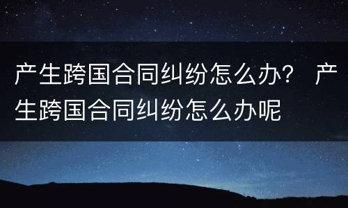 产生跨国合同纠纷怎么办？ 产生跨国合同纠纷怎么办呢