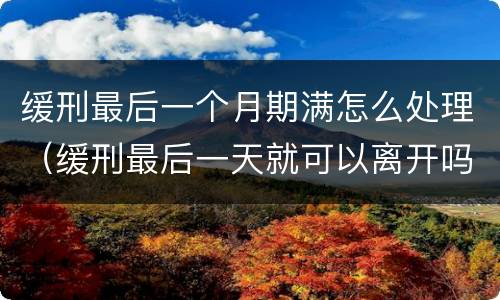 缓刑最后一个月期满怎么处理（缓刑最后一天就可以离开吗）